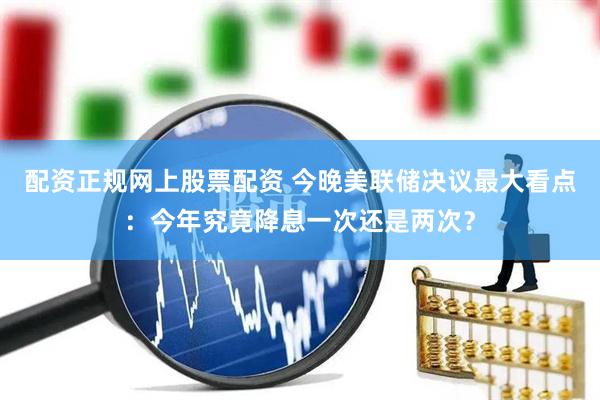 配资正规网上股票配资 今晚美联储决议最大看点：今年究竟降息一次还是两次？