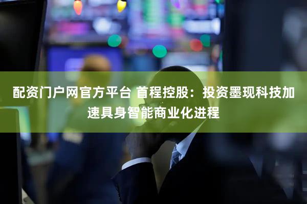 配资门户网官方平台 首程控股：投资墨现科技加速具身智能商业化进程
