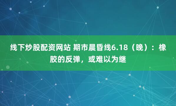线下炒股配资网站 期市晨昏线6.18（晚）：橡胶的反弹，或难以为继