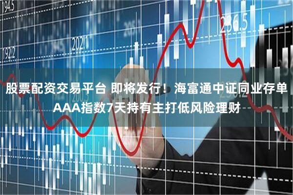 股票配资交易平台 即将发行！海富通中证同业存单AAA指数7天持有主打低风险理财