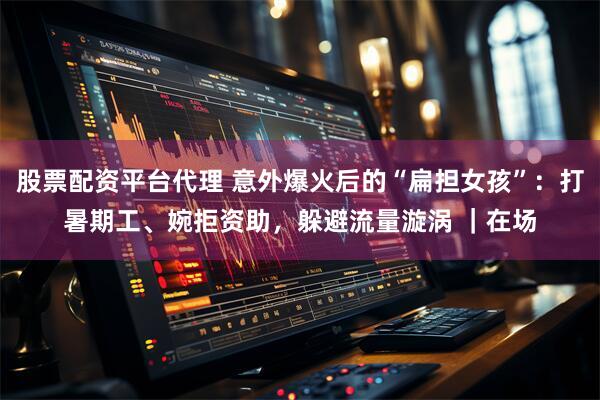 股票配资平台代理 意外爆火后的“扁担女孩”：打暑期工、婉拒资助，躲避流量漩涡 ｜在场