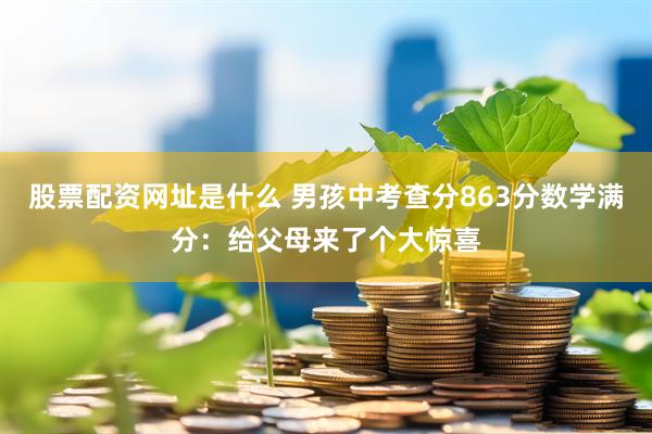 股票配资网址是什么 男孩中考查分863分数学满分：给父母来了个大惊喜