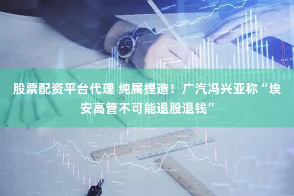股票配资平台代理 纯属捏造！广汽冯兴亚称“埃安高管不可能退股退钱”