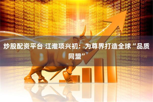 炒股配资平台 江淮项兴初：为尊界打造全球“品质同盟”