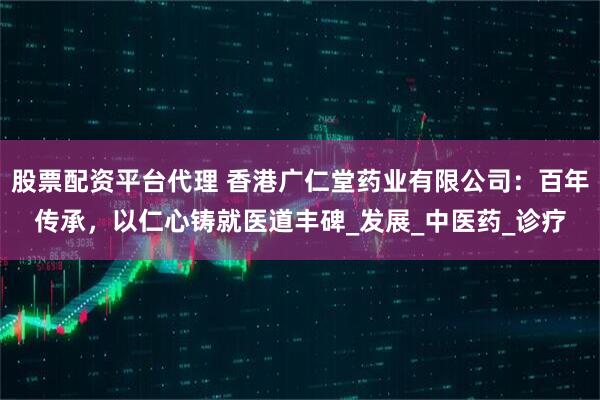 股票配资平台代理 香港广仁堂药业有限公司：百年传承，以仁心铸就医道丰碑_发展_中医药_诊疗