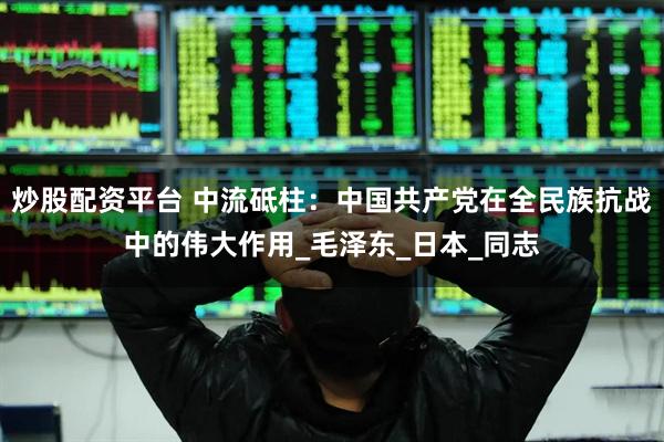 炒股配资平台 中流砥柱：中国共产党在全民族抗战中的伟大作用_毛泽东_日本_同志