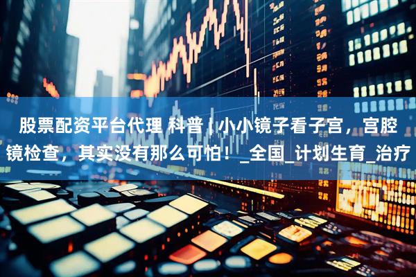 股票配资平台代理 科普 | 小小镜子看子宫，宫腔镜检查，其实没有那么可怕！_全国_计划生育_治疗