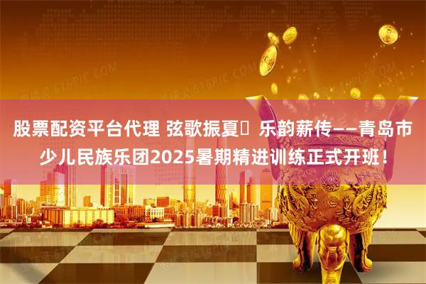 股票配资平台代理 弦歌振夏・乐韵薪传——青岛市少儿民族乐团2025暑期精进训练正式开班！