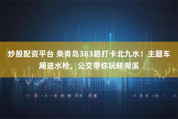 炒股配资平台 乘青岛383路打卡北九水！主题车厢送水枪，公交带你玩转溯溪