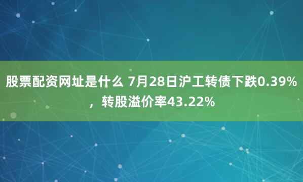 股票配资网址是什么 7月28日沪工转债下跌0.39%，转股溢价率43.22%