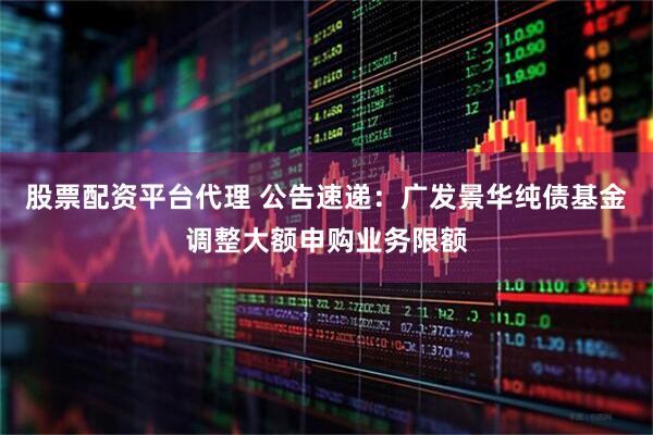 股票配资平台代理 公告速递：广发景华纯债基金调整大额申购业务限额