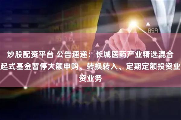 炒股配资平台 公告速递：长城医药产业精选混合发起式基金暂停大额申购、转换转入、定期定额投资业务