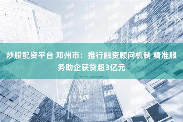 炒股配资平台 邓州市：推行融资顾问机制 精准服务助企获贷超3亿元