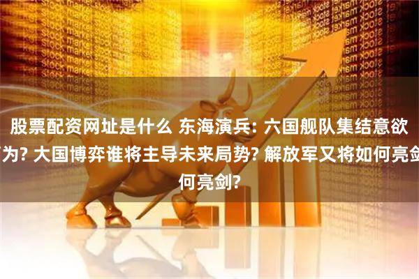 股票配资网址是什么 东海演兵: 六国舰队集结意欲何为? 大国博弈谁将主导未来局势? 解放军又将如何亮剑?