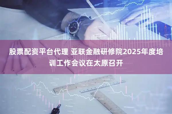 股票配资平台代理 亚联金融研修院2025年度培训工作会议在太原召开