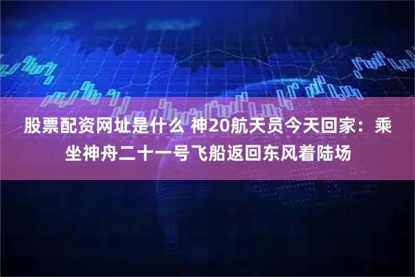 股票配资网址是什么 神20航天员今天回家：乘坐神舟二十一号飞船返回东风着陆场