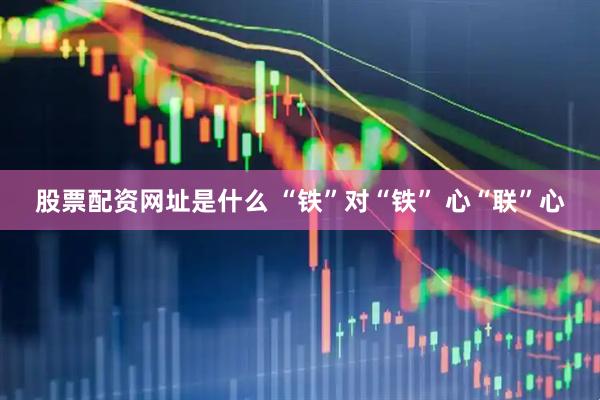 股票配资网址是什么 “铁”对“铁” 心“联”心