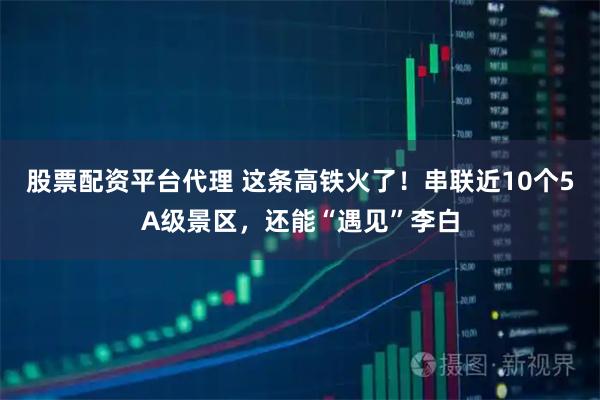 股票配资平台代理 这条高铁火了！串联近10个5A级景区，还能“遇见”李白