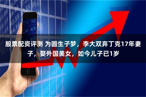 股票配资评测 为圆生子梦，李大双弃丁克17年妻子，娶外国美女，如今儿子已1岁