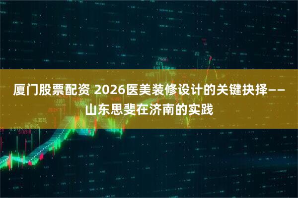 厦门股票配资 2026医美装修设计的关键抉择——山东思斐在济南的实践