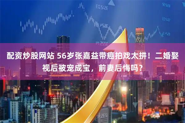配资炒股网站 56岁张嘉益带癌拍戏太拼！二婚娶视后被宠成宝，前妻后悔吗？