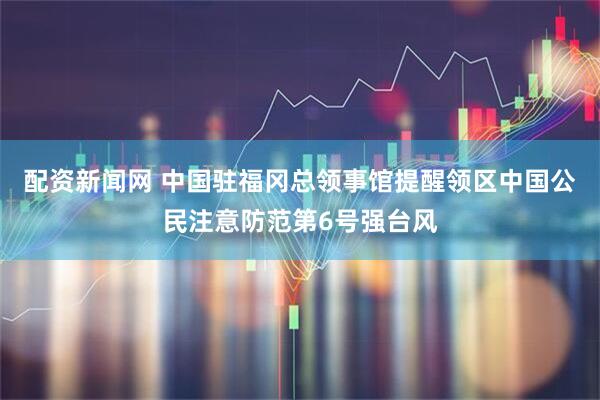 配资新闻网 中国驻福冈总领事馆提醒领区中国公民注意防范第6号强台风
