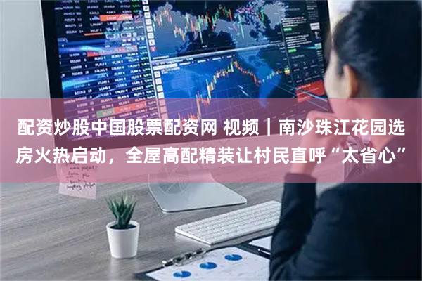 配资炒股中国股票配资网 视频｜南沙珠江花园选房火热启动，全屋高配精装让村民直呼“太省心”